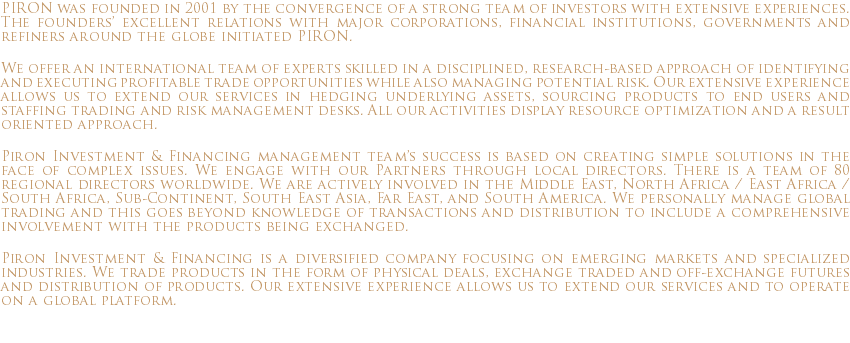 PIRON was founded in 2001 by the convergence of a strong team of investors with extensive experiences. The founders’ excellent relations with major corporations, financial institutions, governments and refiners around the globe initiated PIRON. We offer an international team of experts skilled in a disciplined, research-based approach of identifying and executing profitable trade opportunities while also managing potential risk. Our extensive experience allows us to extend our services in hedging underlying assets, sourcing products to end users and staffing trading and risk management desks. All our activities display resource optimization and a result oriented approach. Piron Investment & Financing management team’s success is based on creating simple solutions in the face of complex issues. We engage with our Partners through local directors. There is a team of 80 regional directors worldwide. We are actively involved in the Middle East, North Africa / East Africa / South Africa, Sub-Continent, South East Asia, Far East, and South America. We personally manage global trading and this goes beyond knowledge of transactions and distribution to include a comprehensive involvement with the products being exchanged. Piron Investment & Financing is a diversified company focusing on emerging markets and specialized industries. We trade products in the form of physical deals, exchange traded and off-exchange futures and distribution of products. Our extensive experience allows us to extend our services and to operate on a global platform. 