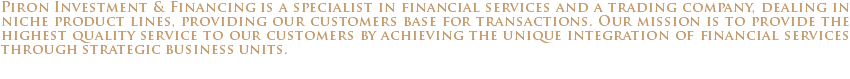 Piron Investment & Financing is a specialist in financial services and a trading company, dealing in niche product lines, providing our customers base for transactions. Our mission is to provide the highest quality service to our customers by achieving the unique integration of financial services through strategic business units.